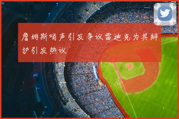詹姆斯哨声引发争议雷迪克为其辩护引发热议