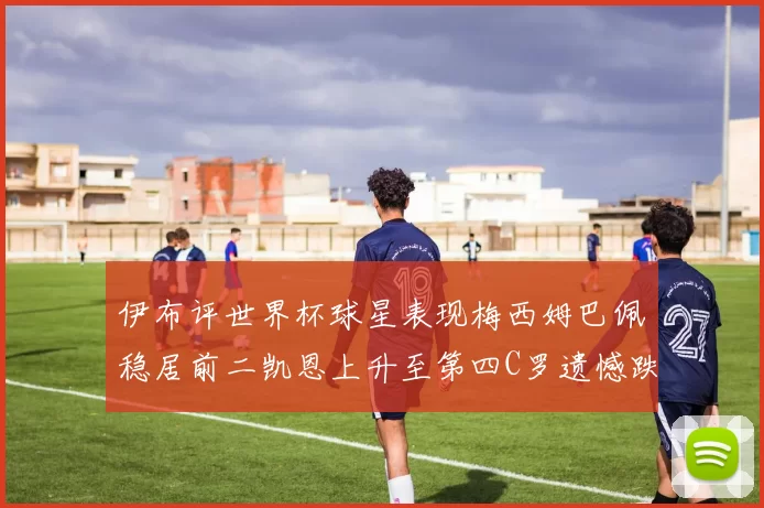伊布评世界杯球星表现梅西姆巴佩稳居前二凯恩上升至第四C罗遗憾跌出前十