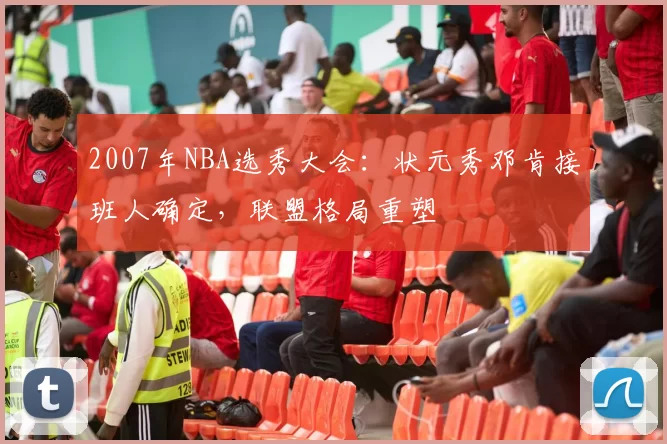 2007年NBA选秀大会:状元秀邓肯接班人确定,联盟格局重塑