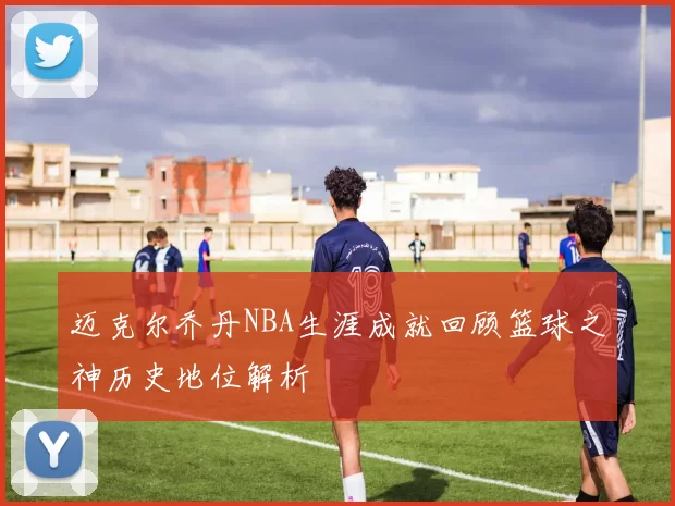 迈克尔乔丹NBA生涯成就回顾篮球之神历史地位解析