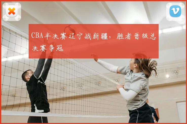 CBA半决赛辽宁战新疆,胜者晋级总决赛争冠