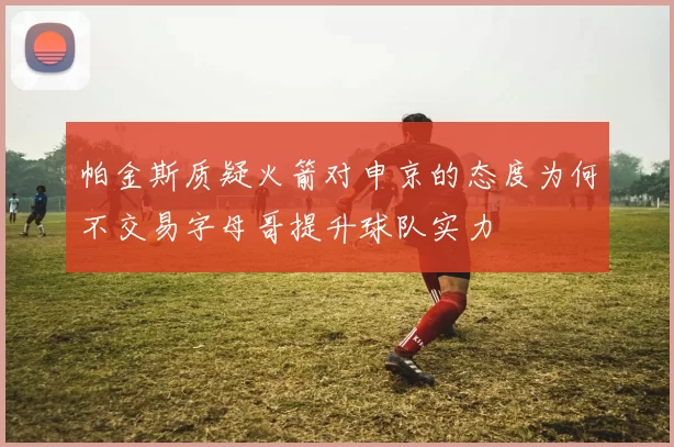 帕金斯质疑火箭对申京的态度为何不交易字母哥提升球队实力