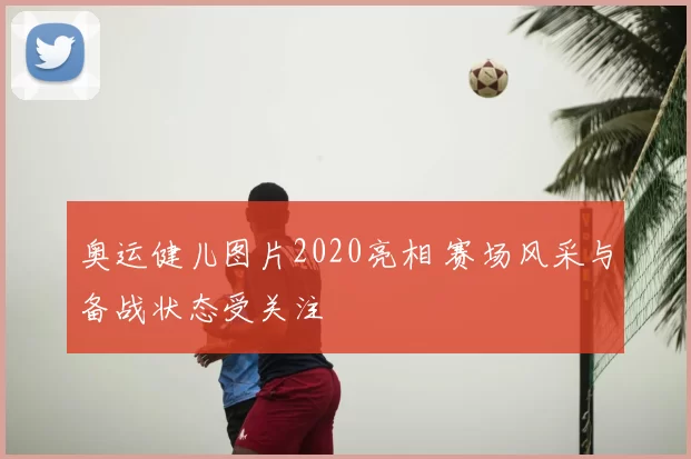 奥运健儿图片2020亮相 赛场风采与备战状态受关注
