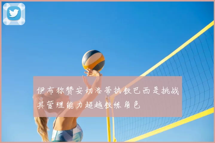 伊布称赞安切洛蒂执教巴西是挑战其管理能力超越教练角色