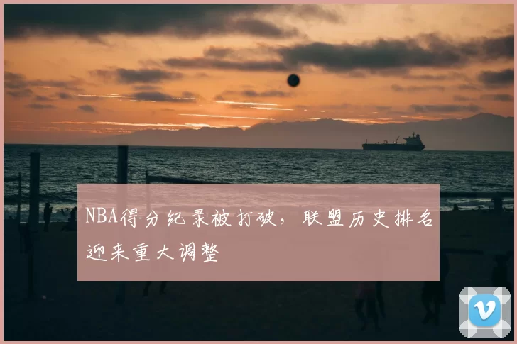 NBA得分纪录被打破，联盟历史排名迎来重大调整