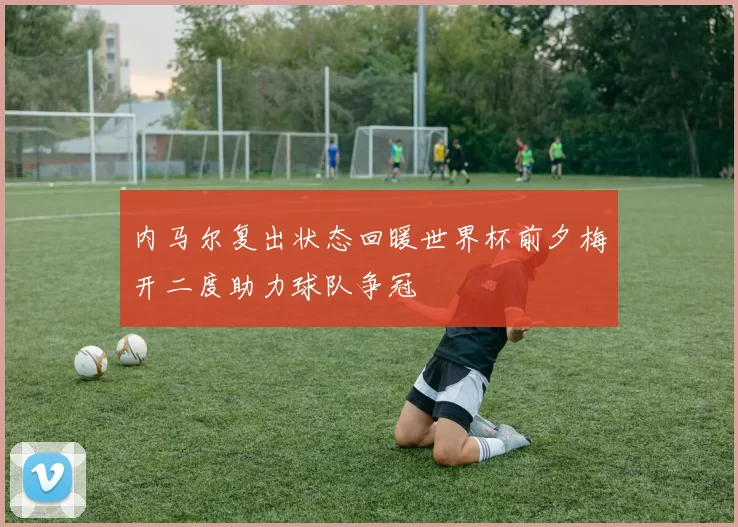 内马尔复出状态回暖世界杯前夕梅开二度助力球队争冠