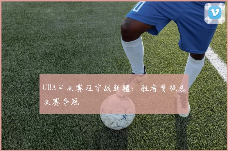 CBA半决赛辽宁战新疆,胜者晋级总决赛争冠
