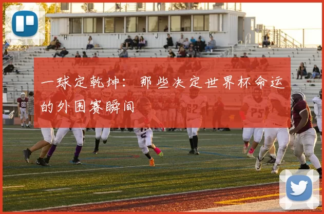 一球定乾坤：那些决定世界杯命运的外围赛瞬间