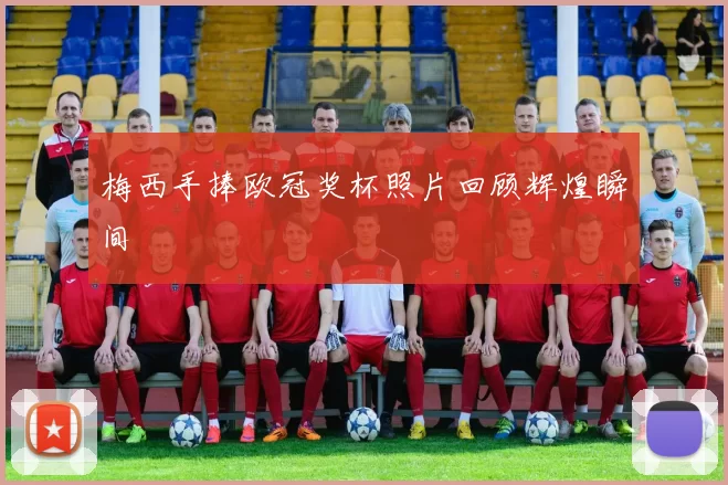 梅西手捧欧冠奖杯照片回顾辉煌瞬间