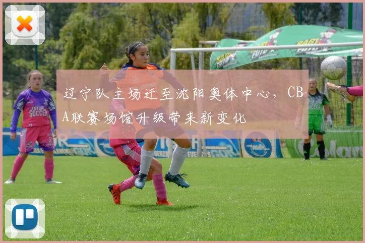 辽宁队主场迁至沈阳奥体中心，CBA联赛场馆升级带来新变化