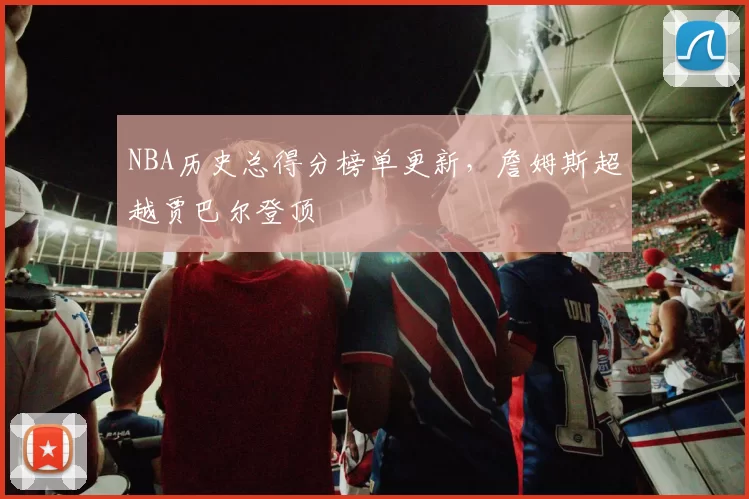 NBA历史总得分榜单更新，詹姆斯超越贾巴尔登顶
